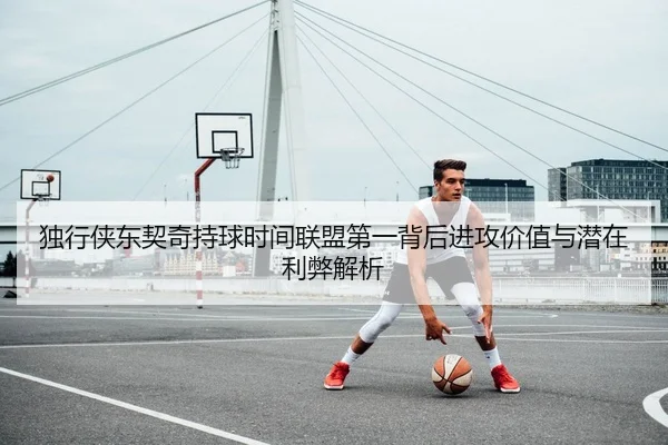 独行侠东契奇持球时间联盟第一背后进攻价值与潜在利弊解析