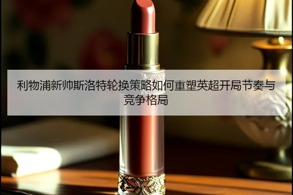 利物浦新帅斯洛特轮换策略如何重塑英超开局节奏与竞争格局