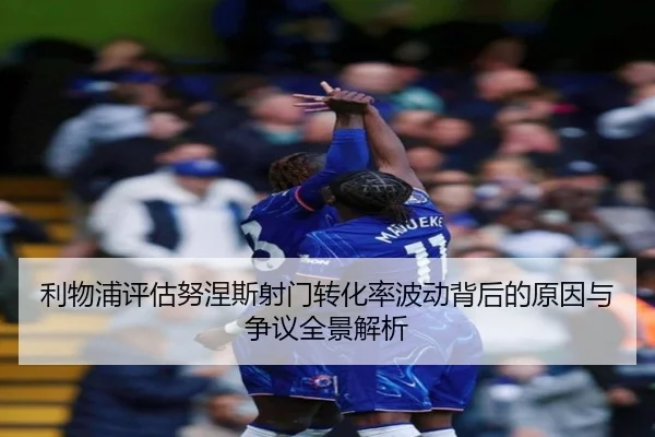 利物浦评估努涅斯射门转化率波动背后的原因与争议全景解析
